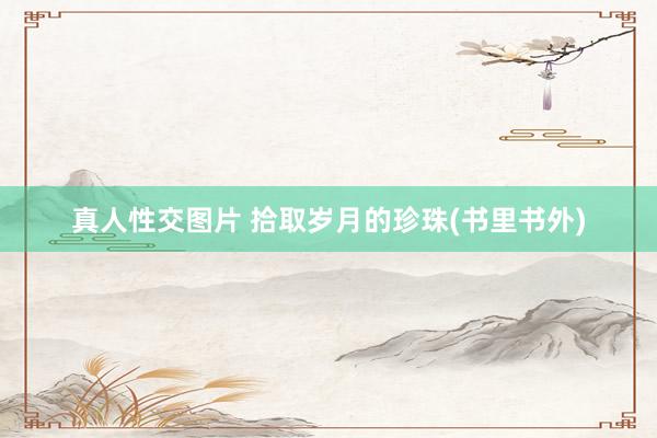 真人性交图片 拾取岁月的珍珠(书里书外)