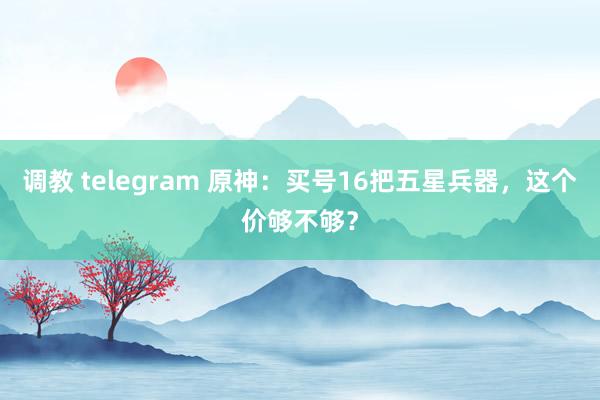 调教 telegram 原神：买号16把五星兵器，这个价够不够？