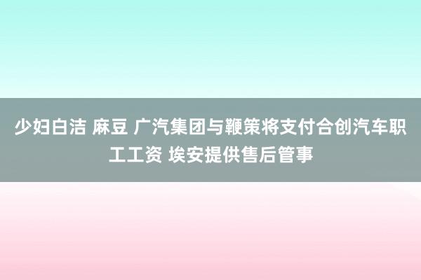 少妇白洁 麻豆 广汽集团与鞭策将支付合创汽车职工工资 埃安提供售后管事