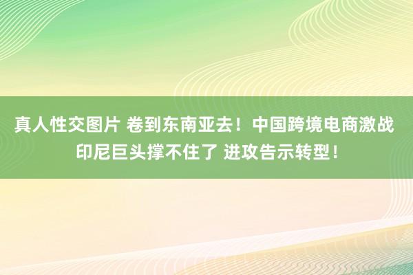 真人性交图片 卷到东南亚去！中国跨境电商激战 印尼巨头撑不住了 进攻告示转型！