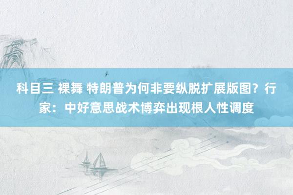 科目三 裸舞 特朗普为何非要纵脱扩展版图？行家：中好意思战术博弈出现根人性调度