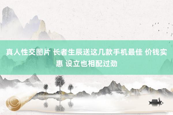 真人性交图片 长者生辰送这几款手机最佳 价钱实惠 设立也相配过劲