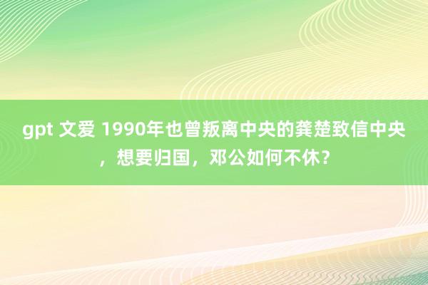 gpt 文爱 1990年也曾叛离中央的龚楚致信中央，想要归国，邓公如何不休？