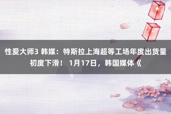 性爱大师3 韩媒：特斯拉上海超等工场年度出货量初度下滑！ 1月17日，韩国媒体《