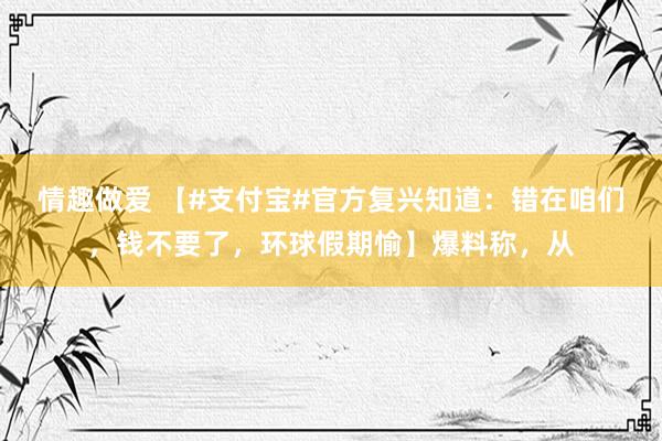 情趣做爱 【#支付宝#官方复兴知道：错在咱们，钱不要了，环球假期愉】爆料称，从
