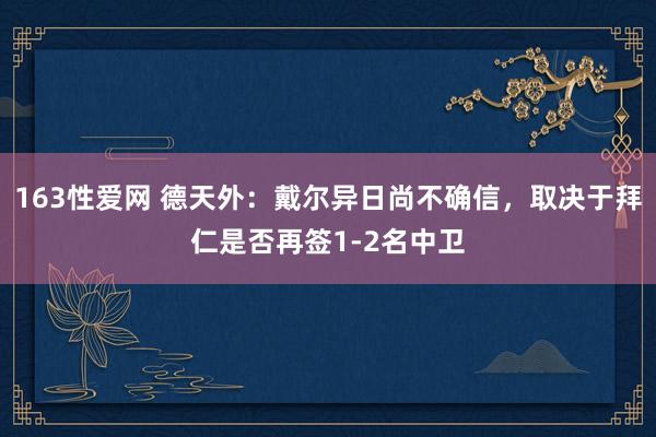 163性爱网 德天外：戴尔异日尚不确信，取决于拜仁是否再签1-2名中卫