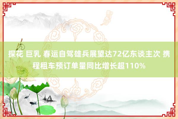 探花 巨乳 春运自驾雄兵展望达72亿东谈主次 携程租车预订单量同比增长超110%