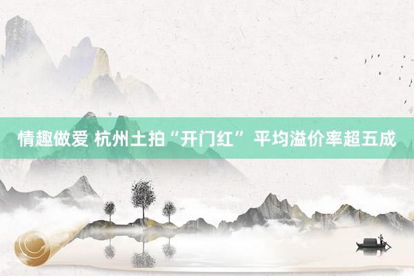 情趣做爱 杭州土拍“开门红” 平均溢价率超五成