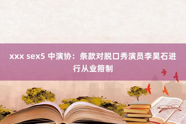 xxx sex5 中演协：条款对脱口秀演员李昊石进行从业箝制