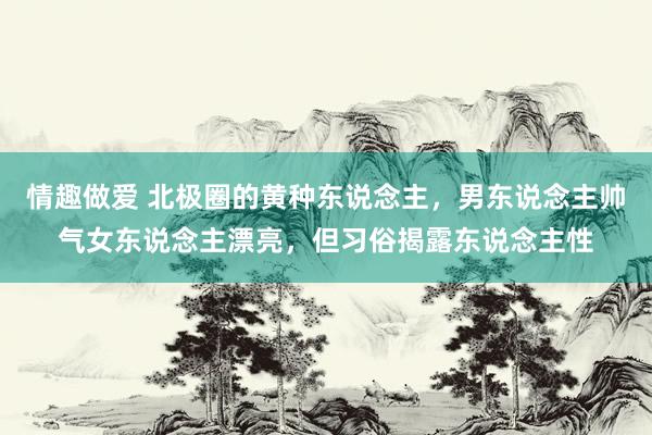 情趣做爱 北极圈的黄种东说念主，男东说念主帅气女东说念主漂亮，但习俗揭露东说念主性
