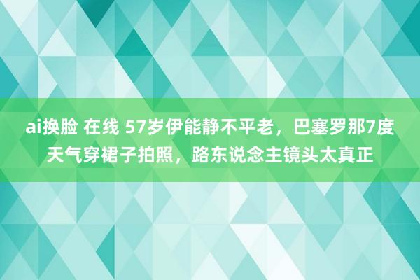 ai换脸 在线 57岁伊能静不平老，巴塞罗那7度天气穿裙子拍照，路东说念主镜头太真正