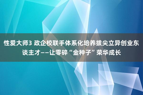 性爱大师3 政企校联手体系化培养拔尖立异创业东谈主才——让零碎“金种子”荣华成长