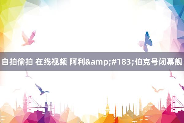 自拍偷拍 在线视频 阿利&#183;伯克号闭幕舰