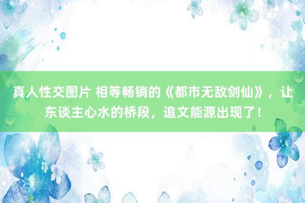 真人性交图片 相等畅销的《都市无敌剑仙》，让东谈主心水的桥段，追文能源出现了！
