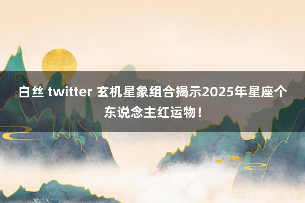 白丝 twitter 玄机星象组合揭示2025年星座个东说念主红运物！