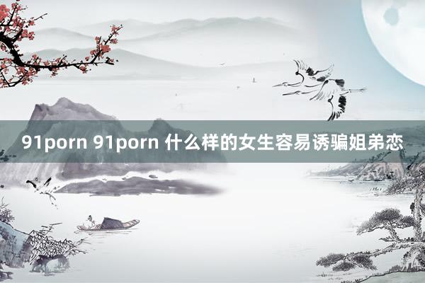 91porn 91porn 什么样的女生容易诱骗姐弟恋