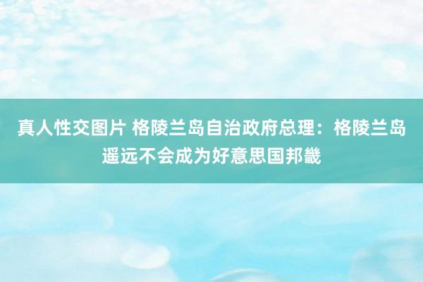 真人性交图片 格陵兰岛自治政府总理：格陵兰岛遥远不会成为好意思国邦畿