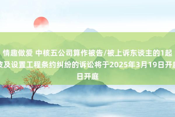情趣做爱 中核五公司算作被告/被上诉东谈主的1起波及设置工程条约纠纷的诉讼将于2025年3月19日开庭