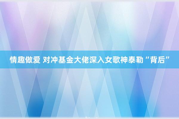 情趣做爱 对冲基金大佬深入女歌神泰勒“背后”