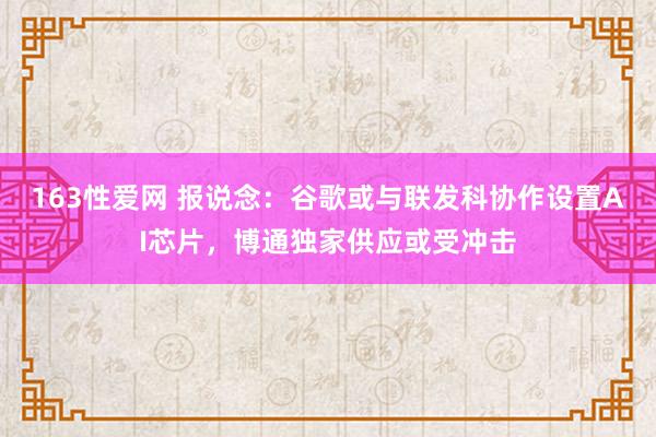 163性爱网 报说念：谷歌或与联发科协作设置AI芯片，博通独家供应或受冲击