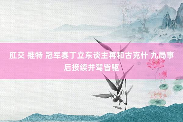 肛交 推特 冠军赛丁立东谈主再和古克什 九局事后接续并驾皆驱