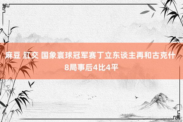 麻豆 肛交 国象寰球冠军赛丁立东谈主再和古克什 8局事后4比4平