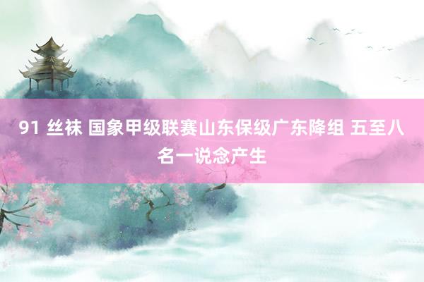 91 丝袜 国象甲级联赛山东保级广东降组 五至八名一说念产生