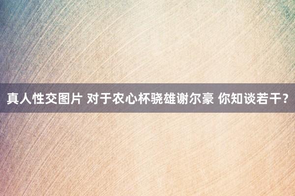 真人性交图片 对于农心杯骁雄谢尔豪 你知谈若干？