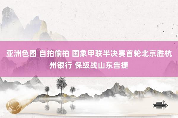 亚洲色图 自拍偷拍 国象甲联半决赛首轮北京胜杭州银行 保级战山东告捷