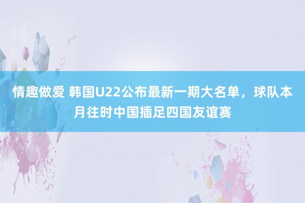 情趣做爱 韩国U22公布最新一期大名单，球队本月往时中国插足四国友谊赛