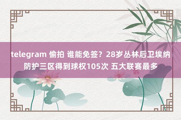 telegram 偷拍 谁能免签？28岁丛林后卫埃纳防护三区得到球权105次 五大联赛最多