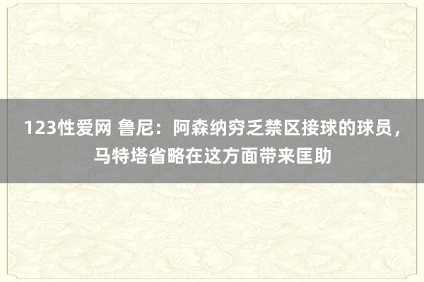 123性爱网 鲁尼：阿森纳穷乏禁区接球的球员，马特塔省略在这方面带来匡助
