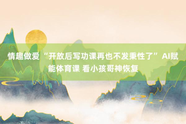 情趣做爱 “开放后写功课再也不发秉性了” AI赋能体育课 看小孩哥神恢复