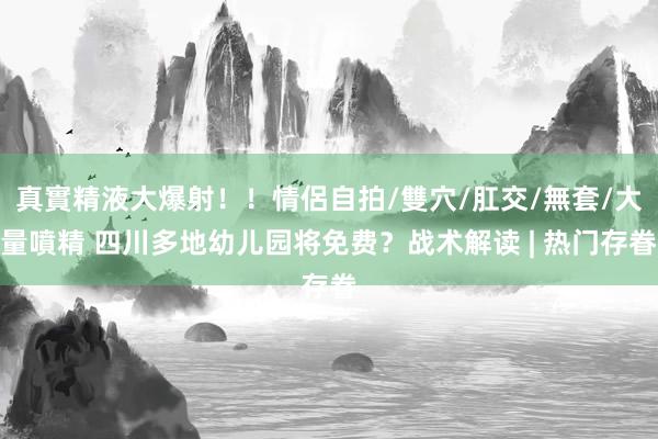 真實精液大爆射！！情侶自拍/雙穴/肛交/無套/大量噴精 四川多地幼儿园将免费？战术解读 | 热门存眷
