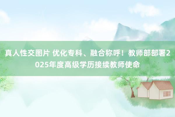 真人性交图片 优化专科、融合称呼！教师部部署2025年度高级学历接续教师使命