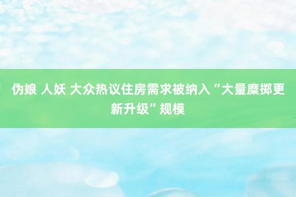 伪娘 人妖 大众热议住房需求被纳入“大量糜掷更新升级”规模