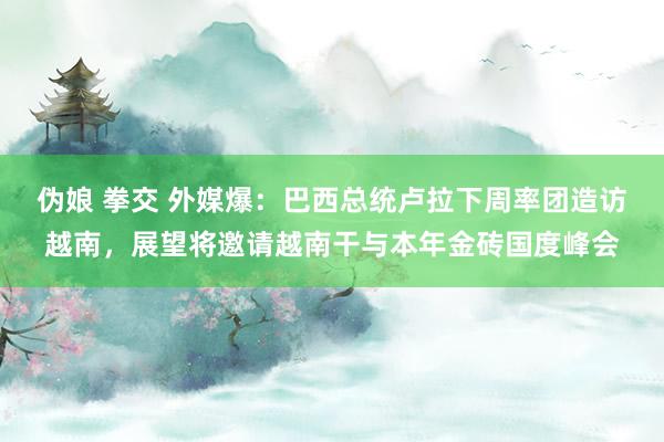 伪娘 拳交 外媒爆：巴西总统卢拉下周率团造访越南，展望将邀请越南干与本年金砖国度峰会