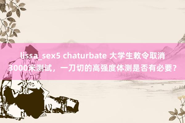 lissa_sex5 chaturbate 大学生敕令取消3000米测试，一刀切的高强度体测是否有必要？