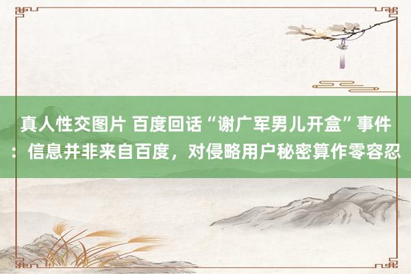 真人性交图片 百度回话“谢广军男儿开盒”事件：信息并非来自百度，对侵略用户秘密算作零容忍