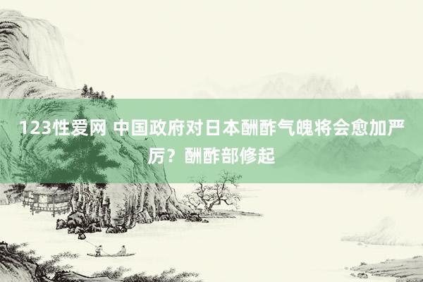 123性爱网 中国政府对日本酬酢气魄将会愈加严厉？酬酢部修起