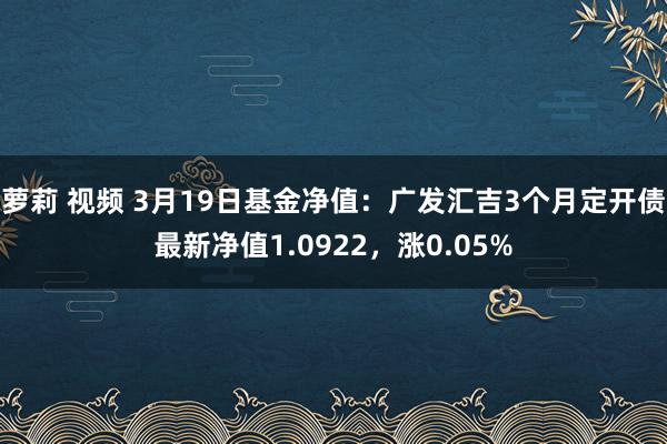 萝莉 视频 3月19日基金净值：广发汇吉3个月定开债最新净值1.0922，涨0.05%