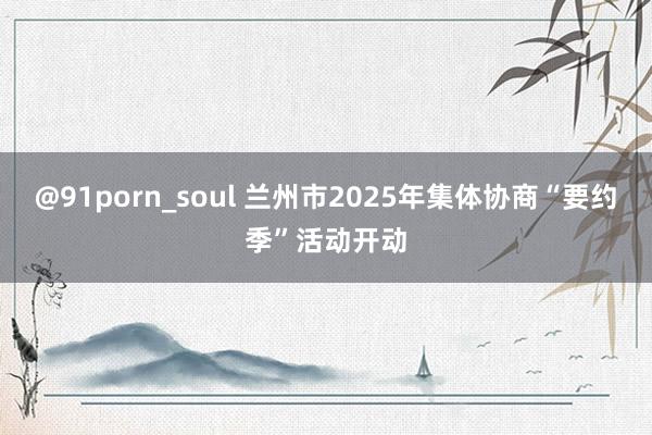 @91porn_soul 兰州市2025年集体协商“要约季”活动开动