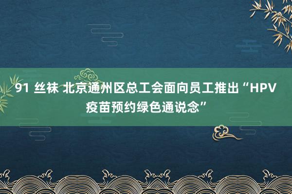 91 丝袜 北京通州区总工会面向员工推出“HPV疫苗预约绿色通说念”