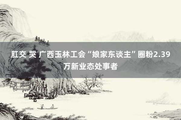 肛交 哭 广西玉林工会“娘家东谈主”圈粉2.39万新业态处事者