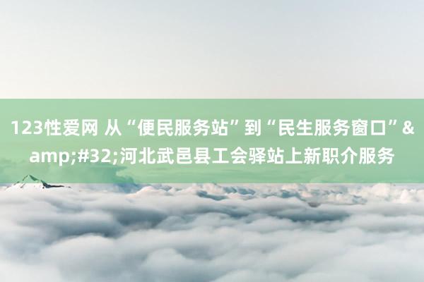123性爱网 从“便民服务站”到“民生服务窗口”&#32;河北武邑县工会驿站上新职介服务