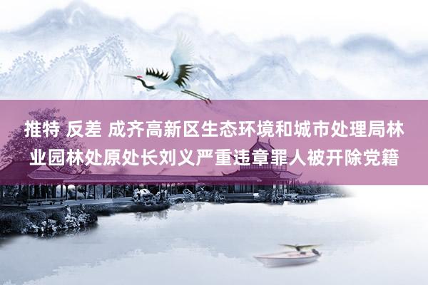 推特 反差 成齐高新区生态环境和城市处理局林业园林处原处长刘义严重违章罪人被开除党籍