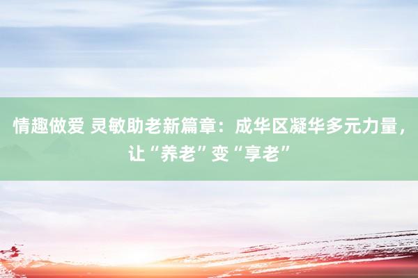 情趣做爱 灵敏助老新篇章：成华区凝华多元力量，让“养老”变“享老”