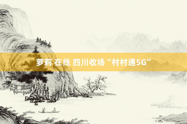 萝莉 在线 四川收场“村村通5G”