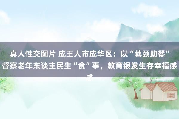 真人性交图片 成王人市成华区：以“蓉颐助餐”督察老年东谈主民生“食”事，教育银发生存幸福感