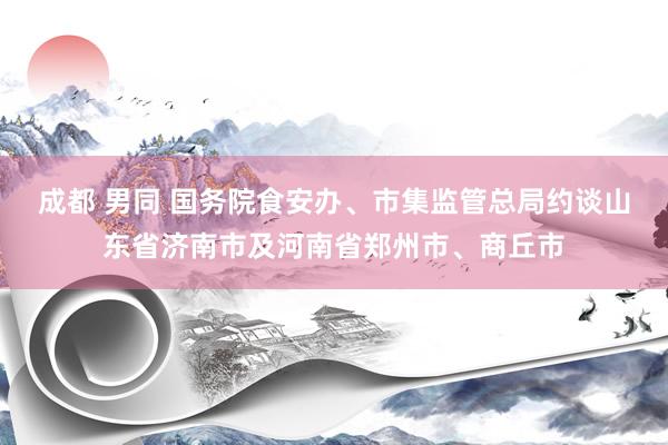 成都 男同 国务院食安办、市集监管总局约谈山东省济南市及河南省郑州市、商丘市